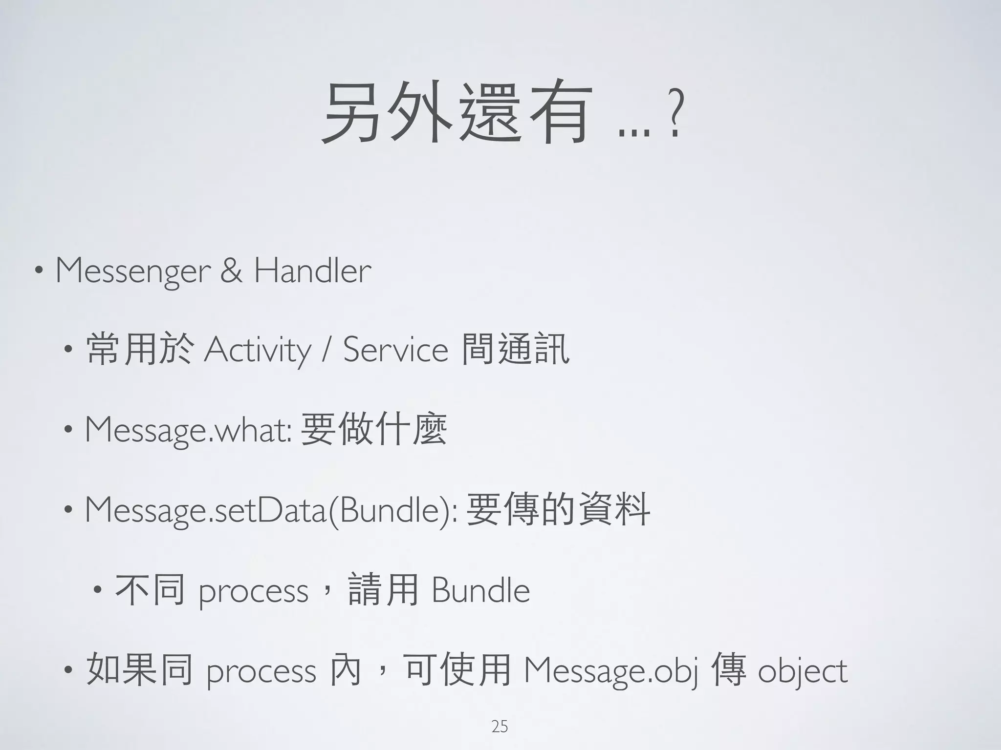 另外還有 ... ?
• Messenger & Handler	

• 常⽤用於 Activity / Service 間通訊	

• Message.what: 要做什麼	

• Message.setData(Bundle): 要傳的資料	

• 不同 process，請⽤用 Bundle	

• 如果同 process 內，可使⽤用 Message.obj 傳 object
25
 