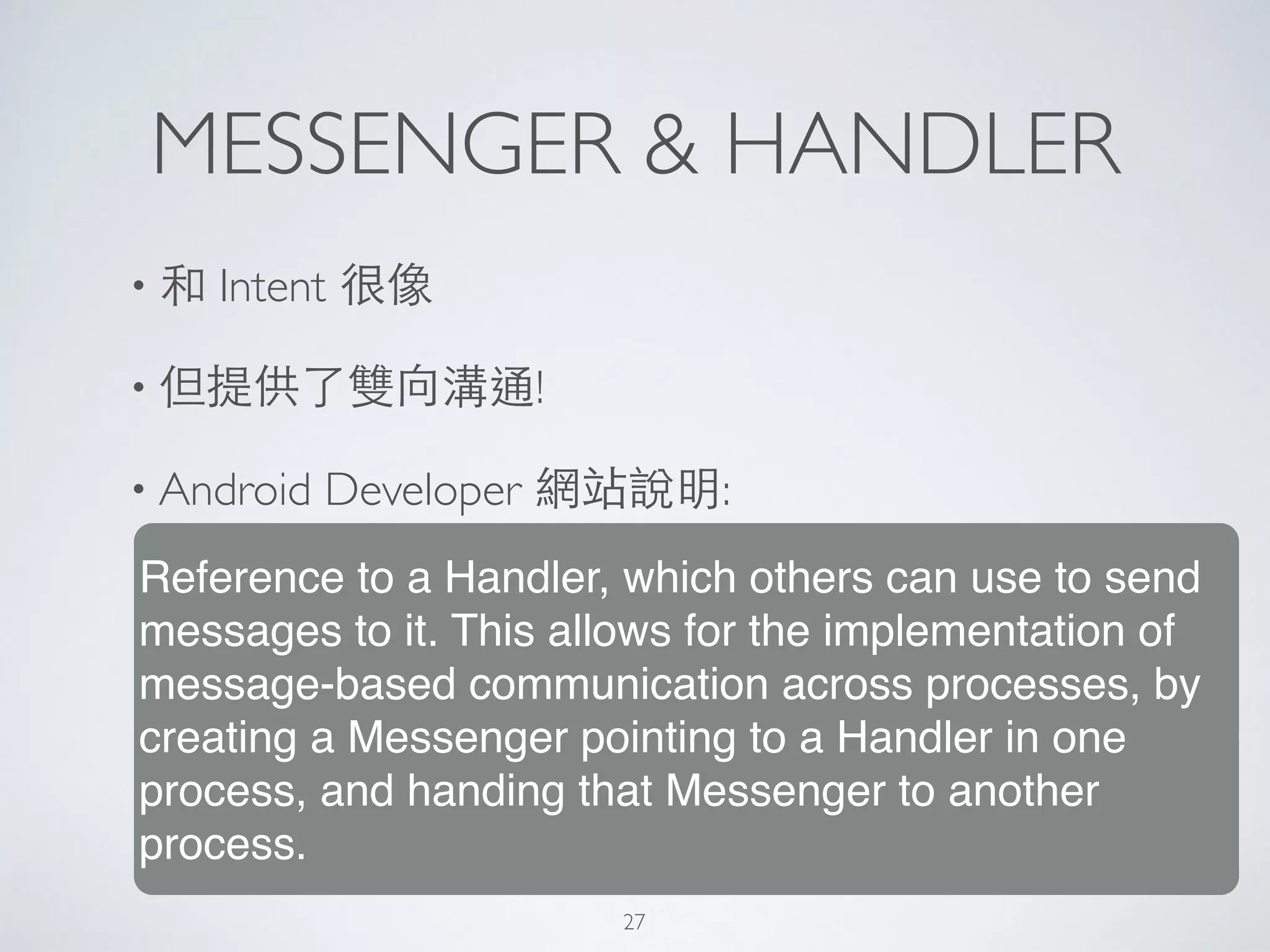 MESSENGER & HANDLER
• 和 Intent 很像	

• 但提供了雙向溝通!	

• Android Developer 網站說明:
Reference to a Handler, which others can use to send
messages to it. This allows for the implementation of
message-based communication across processes, by
creating a Messenger pointing to a Handler in one
process, and handing that Messenger to another
process.
27
 