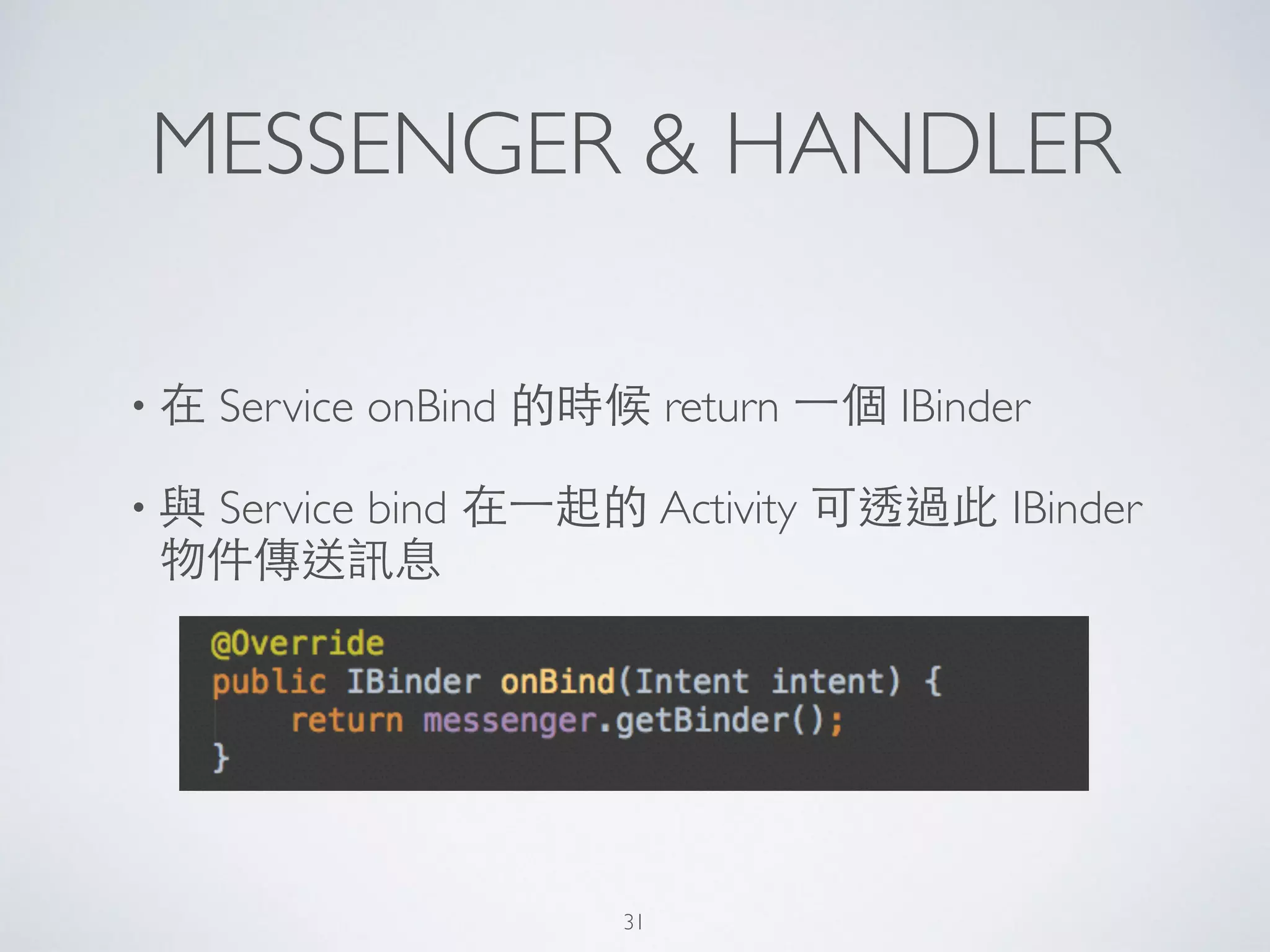 MESSENGER & HANDLER
• 在 Service onBind 的時候 return ⼀一個 IBinder 	

• 與 Service bind 在⼀一起的 Activity 可透過此 IBinder
物件傳送訊息
31
 