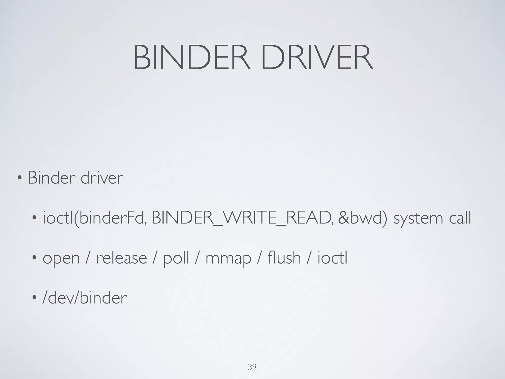 BINDER DRIVER
• Binder driver	

• ioctl(binderFd, BINDER_WRITE_READ, &bwd) system call	

• open / release / poll / mmap / ﬂush / ioctl	

• /dev/binder
39
 