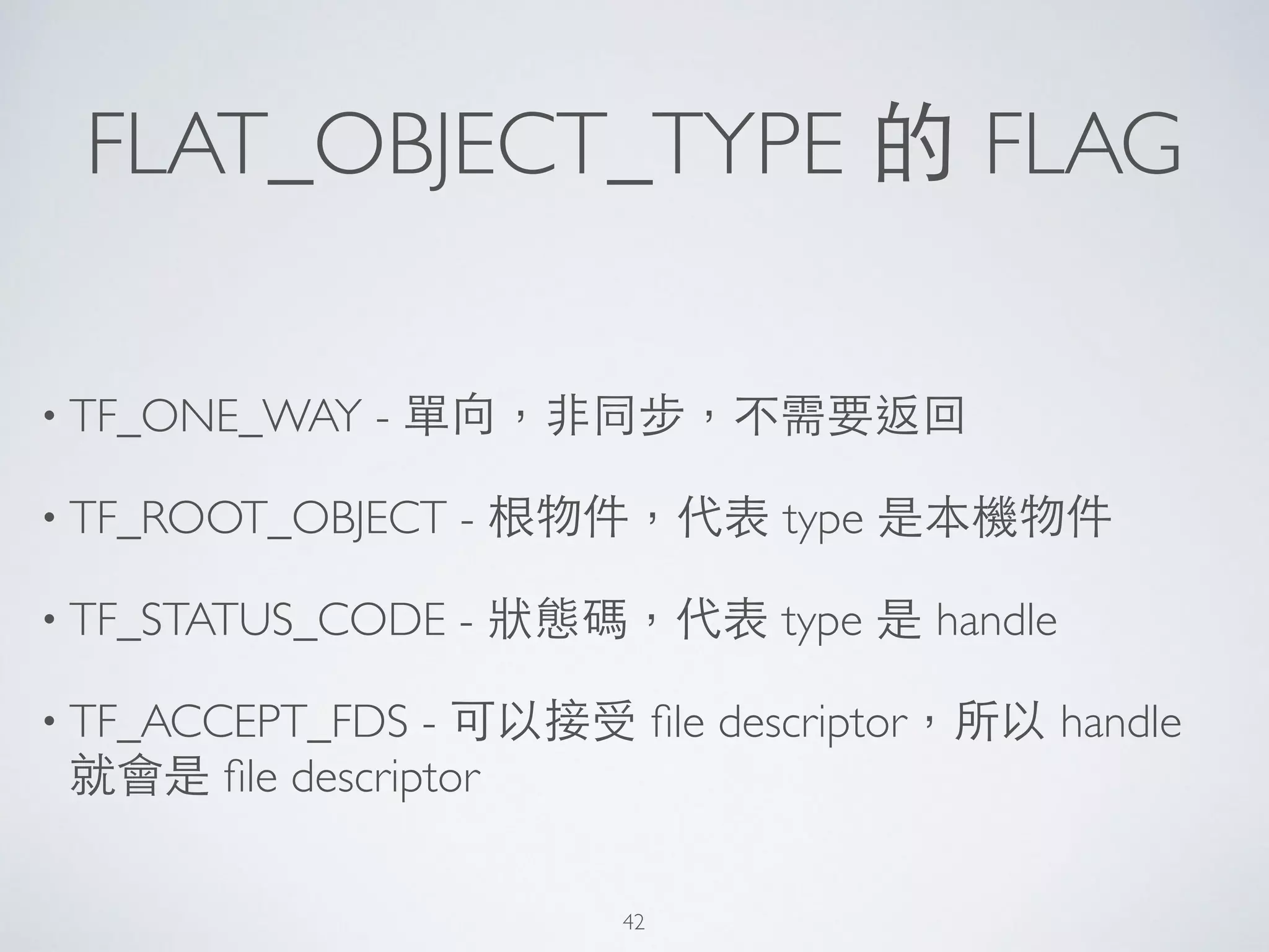 FLAT_OBJECT_TYPE 的 FLAG
• TF_ONE_WAY - 單向，⾮非同步，不需要返回	

• TF_ROOT_OBJECT - 根物件，代表 type 是本機物件	

• TF_STATUS_CODE - 狀態碼，代表 type 是 handle	

• TF_ACCEPT_FDS - 可以接受 ﬁle descriptor，所以 handle
就會是 ﬁle descriptor
42
 