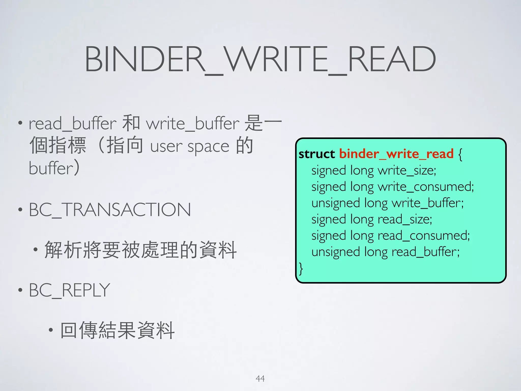 BINDER_WRITE_READ
• read_buffer 和 write_buffer 是⼀一
個指標（指向 user space 的
buffer）	

• BC_TRANSACTION	

• 解析將要被處理的資料	

• BC_REPLY	

• 回傳結果資料
struct binder_write_read {	

signed long write_size;	

signed long write_consumed;	

unsigned long write_buffer;	

signed long read_size;	

signed long read_consumed;	

unsigned long read_buffer;	

}
44
 