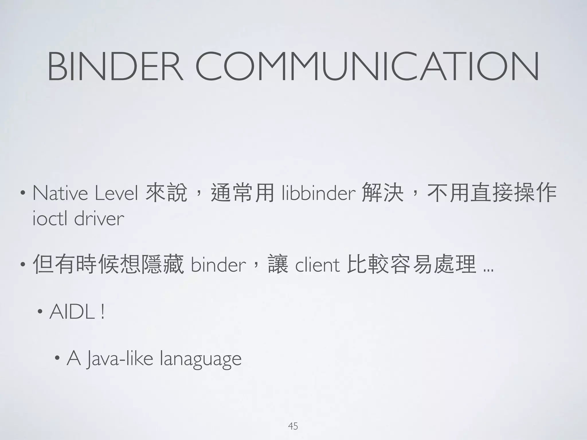 BINDER COMMUNICATION
• Native Level 來說，通常⽤用 libbinder 解決，不⽤用直接操作
ioctl driver	

• 但有時候想隱藏 binder，讓 client ⽐比較容易處理 ...	

• AIDL !	

• A Java-like lanaguage
45
 