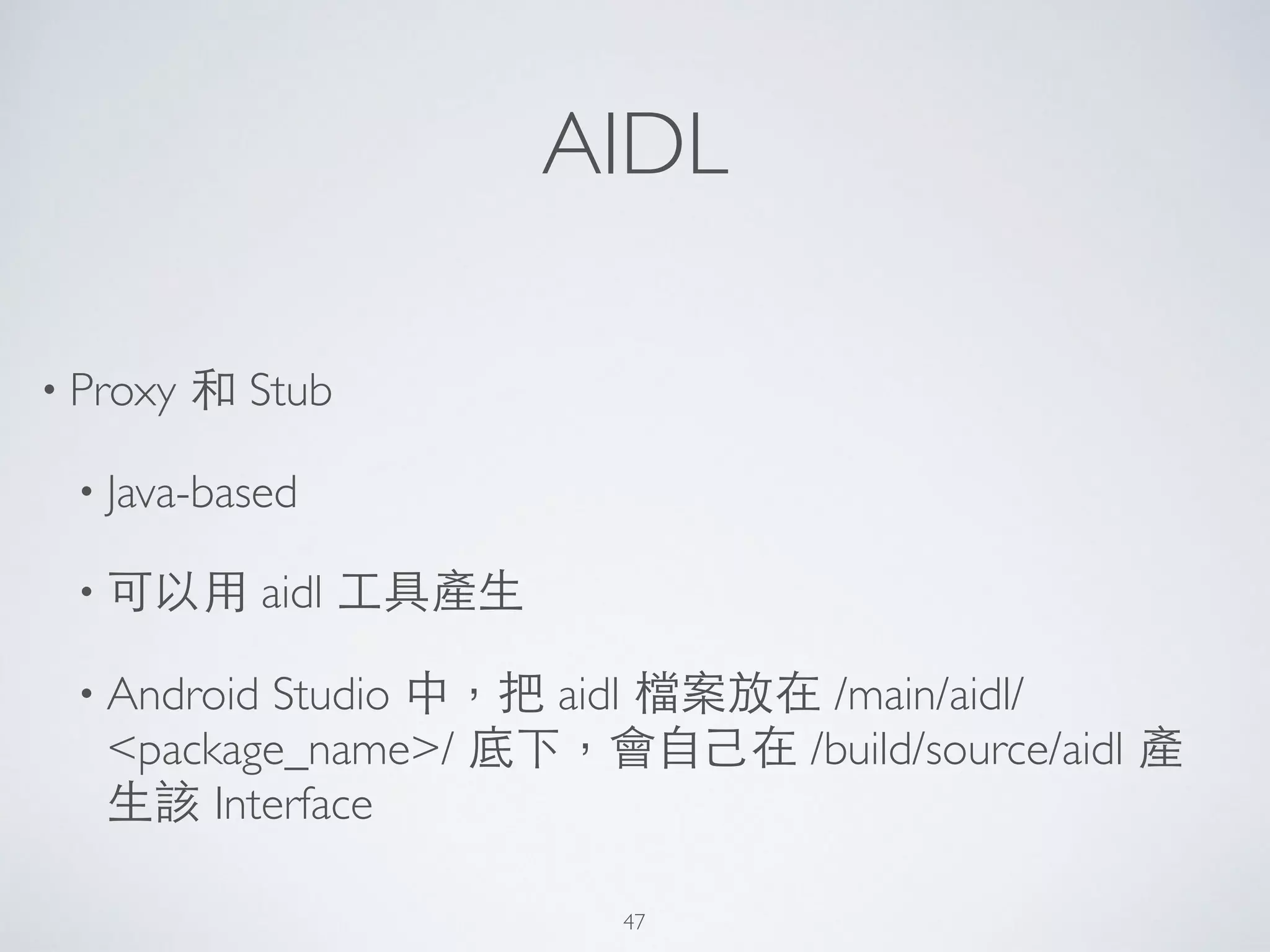 AIDL
• Proxy 和 Stub	

• Java-based	

• 可以⽤用 aidl ⼯工具產⽣生	

• Android Studio 中，把 aidl 檔案放在 /main/aidl/
<package_name>/ 底下，會⾃自⼰己在 /build/source/aidl 產
⽣生該 Interface
47
 