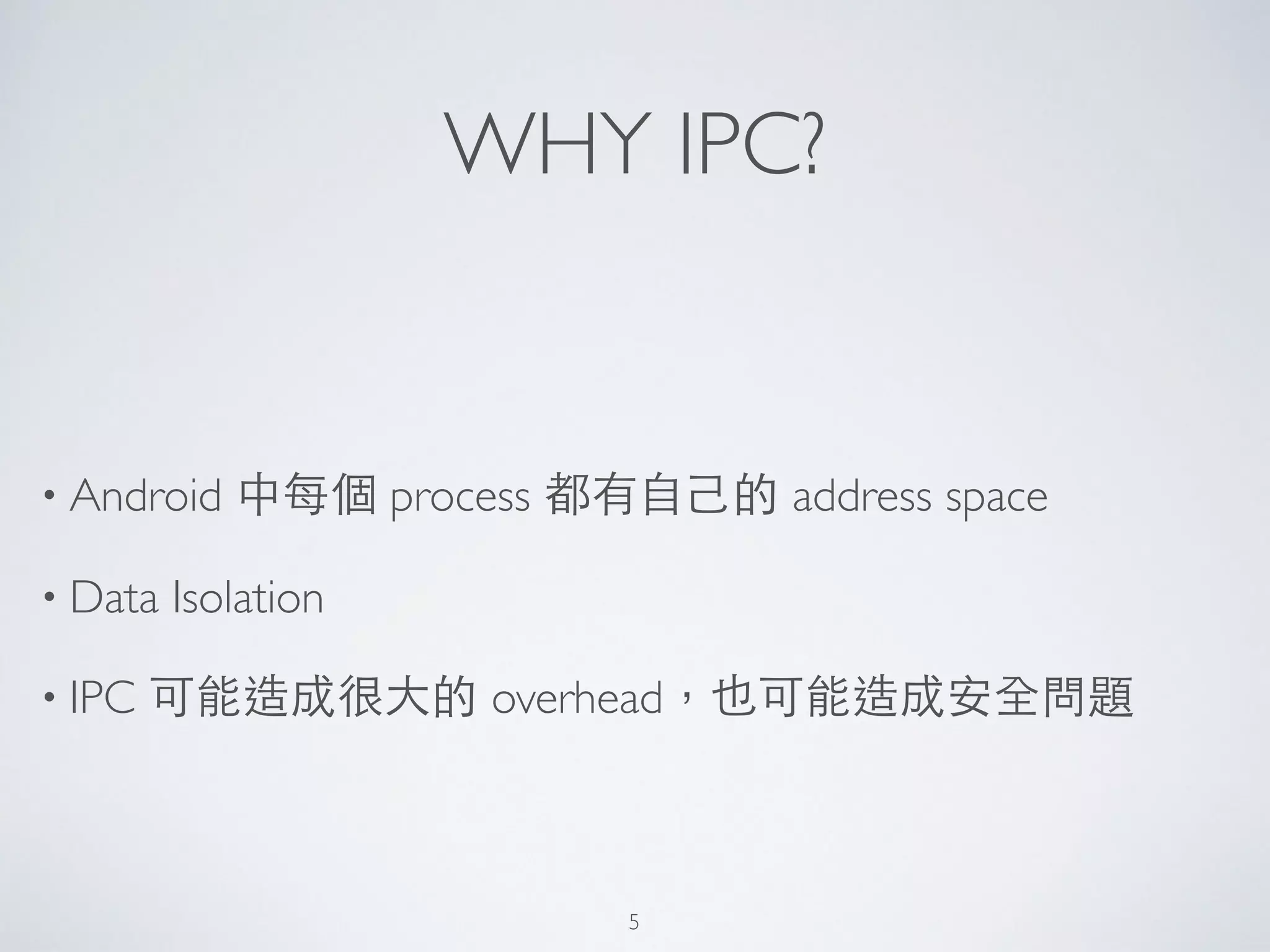 WHY IPC?
• Android 中每個 process 都有⾃自⼰己的 address space	

• Data Isolation	

• IPC 可能造成很⼤大的 overhead，也可能造成安全問題
5
 