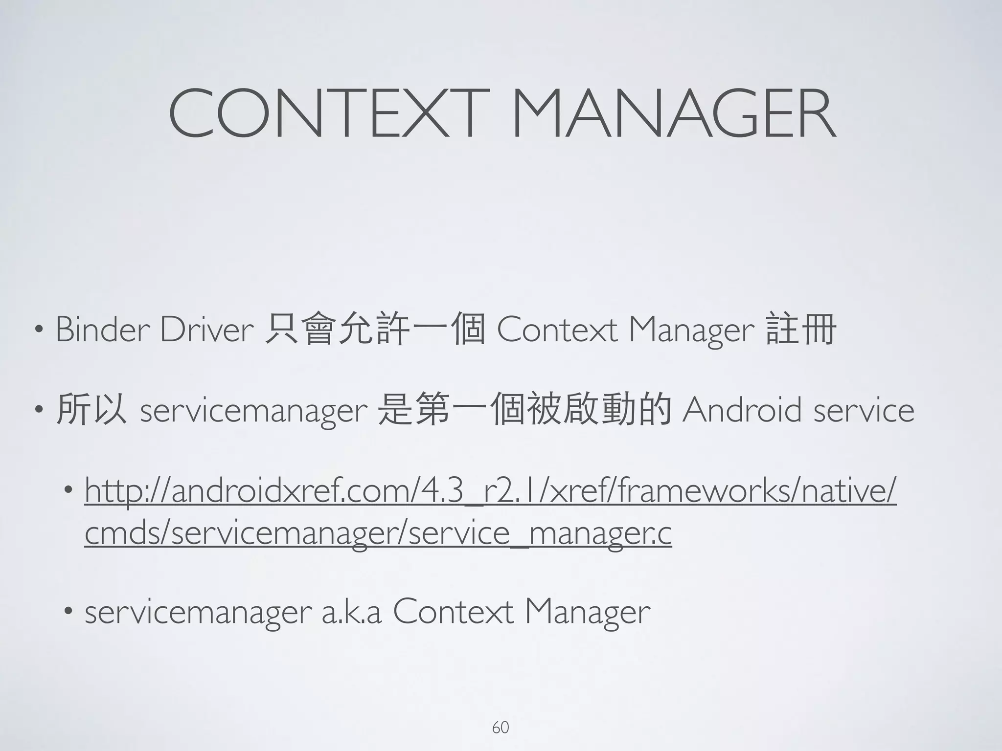 CONTEXT MANAGER
• Binder Driver 只會允許⼀一個 Context Manager 註冊	

• 所以 servicemanager 是第⼀一個被啟動的 Android service	

• http://androidxref.com/4.3_r2.1/xref/frameworks/native/
cmds/servicemanager/service_manager.c	

• servicemanager a.k.a Context Manager
60
 