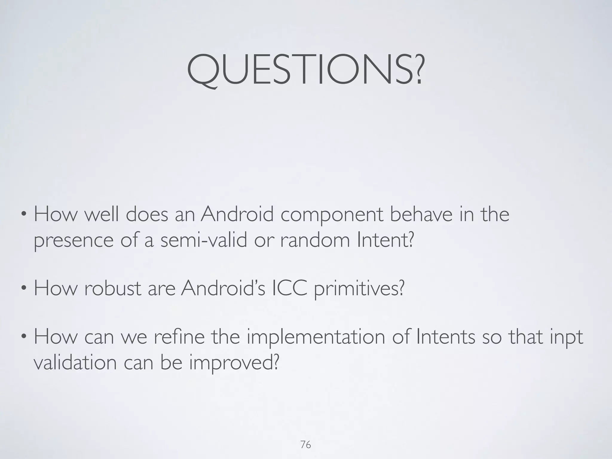 QUESTIONS?
• How well does an Android component behave in the
presence of a semi-valid or random Intent?	

• How robust are Android’s ICC primitives?	

• How can we reﬁne the implementation of Intents so that inpt
validation can be improved?
76
 