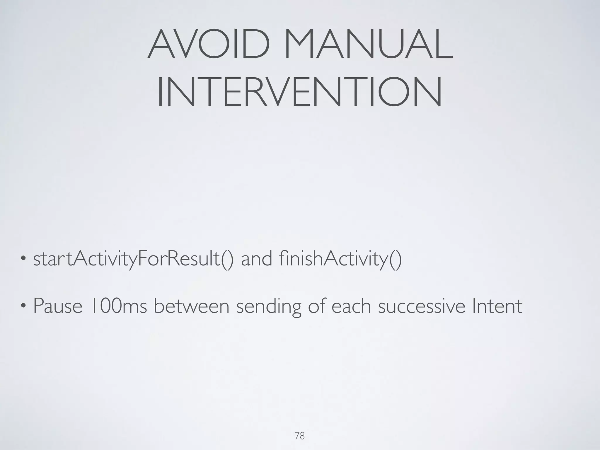 AVOID MANUAL
INTERVENTION
• startActivityForResult() and ﬁnishActivity()	

• Pause 100ms between sending of each successive Intent
78
 