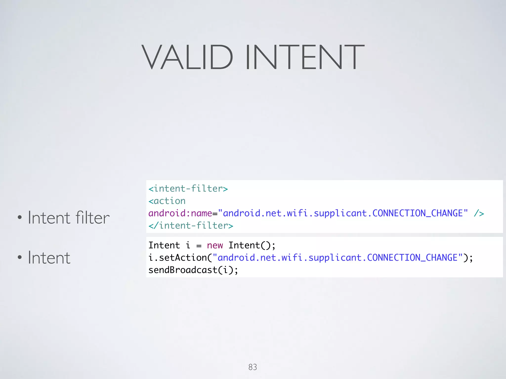 VALID INTENT
• Intent ﬁlter	

• Intent
<intent-filter>	
<action
android:name="android.net.wifi.supplicant.CONNECTION_CHANGE" />	
</intent-filter>
Intent i = new Intent();	
i.setAction("android.net.wifi.supplicant.CONNECTION_CHANGE");	
sendBroadcast(i);
83
 