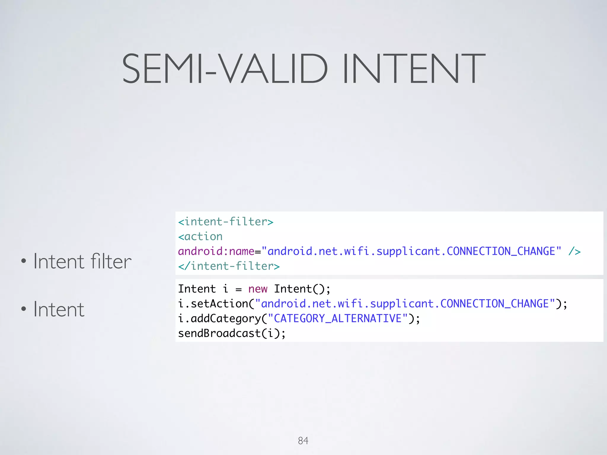 SEMI-VALID INTENT
• Intent ﬁlter	

• Intent
<intent-filter>	
<action
android:name="android.net.wifi.supplicant.CONNECTION_CHANGE" />	
</intent-filter>
Intent i = new Intent();	
i.setAction("android.net.wifi.supplicant.CONNECTION_CHANGE");	
i.addCategory("CATEGORY_ALTERNATIVE");	
sendBroadcast(i);
84
 