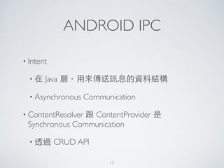 ANDROID IPC
• Intent	

• 在 Java 層，⽤用來傳送訊息的資料結構	

• Asynchronous Communication	

• ContentResolver 跟 ContentProvider 是
Synchronous Communication 	

• 透過 CRUD API	

13
 