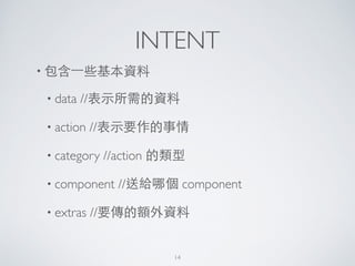INTENT
• 包含⼀一些基本資料	

• data //表⽰示所需的資料	

• action //表⽰示要作的事情	

• category //action 的類型	

• component //送給哪個 component	

• extras //要傳的額外資料
14
 