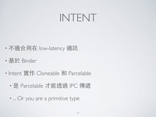 INTENT
• 不適合⽤用在 low-latency 通訊	

• 基於 Binder	

• Intent 實作 Cloneable 和 Parcelable	

• 是 Parcelable 才能透過 IPC 傳遞	

• ... Or you are a primitive type
17
 
