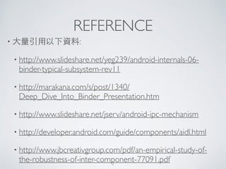 REFERENCE
• ⼤大量引⽤用以下資料:	

• http://www.slideshare.net/yeg239/android-internals-06-
binder-typical-subsystem-rev11	

• http://marakana.com/s/post/1340/
Deep_Dive_Into_Binder_Presentation.htm	

• http://www.slideshare.net/jserv/android-ipc-mechanism	

• http://developer.android.com/guide/components/aidl.html	

• http://www.jbcreativgroup.com/pdf/an-empirical-study-of-
the-robustness-of-inter-component-77091.pdf2
 