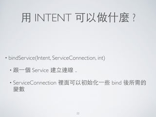 ⽤用 INTENT 可以做什麼 ?
• bindService(Intent, ServiceConnection, int)	

• 跟⼀一個 Service 建⽴立連線 ..	

• ServiceConnection 裡⾯面可以初始化⼀一些 bind 後所需的
變數
22
 
