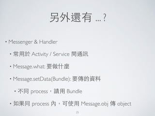 另外還有 ... ?
• Messenger & Handler	

• 常⽤用於 Activity / Service 間通訊	

• Message.what: 要做什麼	

• Message.setData(Bundle): 要傳的資料	

• 不同 process，請⽤用 Bundle	

• 如果同 process 內，可使⽤用 Message.obj 傳 object
25
 