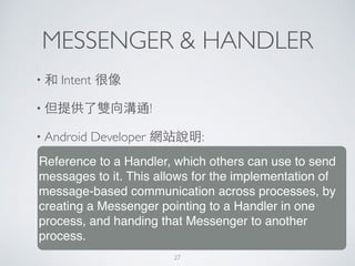 MESSENGER & HANDLER
• 和 Intent 很像	

• 但提供了雙向溝通!	

• Android Developer 網站說明:
Reference to a Handler, which others can use to send
messages to it. This allows for the implementation of
message-based communication across processes, by
creating a Messenger pointing to a Handler in one
process, and handing that Messenger to another
process.
27
 