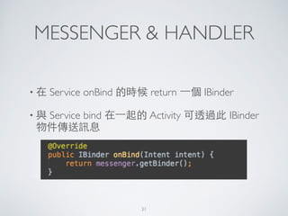 MESSENGER & HANDLER
• 在 Service onBind 的時候 return ⼀一個 IBinder 	

• 與 Service bind 在⼀一起的 Activity 可透過此 IBinder
物件傳送訊息
31
 