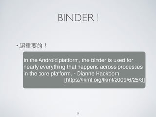 BINDER !
• 超重要的！
In the Android platform, the binder is used for
nearly everything that happens across processes
in the core platform. - Dianne Hackborn!
[https://lkml.org/lkml/2009/6/25/3]
34
 