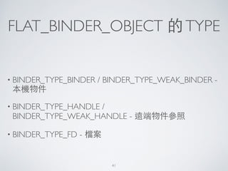 FLAT_BINDER_OBJECT 的TYPE
• BINDER_TYPE_BINDER / BINDER_TYPE_WEAK_BINDER -
本機物件	

• BINDER_TYPE_HANDLE /
BINDER_TYPE_WEAK_HANDLE - 遠端物件參照	

• BINDER_TYPE_FD - 檔案
41
 