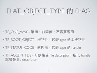 FLAT_OBJECT_TYPE 的 FLAG
• TF_ONE_WAY - 單向，⾮非同步，不需要返回	

• TF_ROOT_OBJECT - 根物件，代表 type 是本機物件	

• TF_STATUS_CODE - 狀態碼，代表 type 是 handle	

• TF_ACCEPT_FDS - 可以接受 ﬁle descriptor，所以 handle
就會是 ﬁle descriptor
42
 