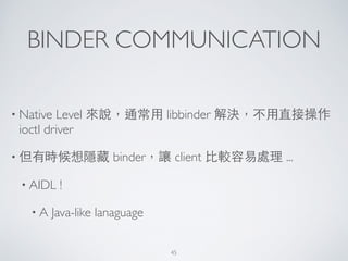 BINDER COMMUNICATION
• Native Level 來說，通常⽤用 libbinder 解決，不⽤用直接操作
ioctl driver	

• 但有時候想隱藏 binder，讓 client ⽐比較容易處理 ...	

• AIDL !	

• A Java-like lanaguage
45
 