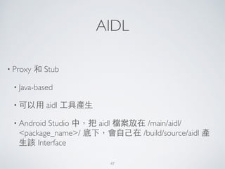 AIDL
• Proxy 和 Stub	

• Java-based	

• 可以⽤用 aidl ⼯工具產⽣生	

• Android Studio 中，把 aidl 檔案放在 /main/aidl/
<package_name>/ 底下，會⾃自⼰己在 /build/source/aidl 產
⽣生該 Interface
47
 
