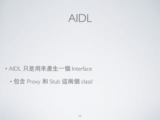 AIDL
• AIDL 只是⽤用來產⽣生⼀一個 Interface 	

• 包含 Proxy 和 Stub 這兩個 class!
49
 
