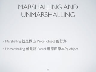 MARSHALLING AND
UNMARSHALLING
• Marshalling 就是做出 Parcel object 的⾏行為	

• Unmarshalling 就是將 Parcel 還原回原本的 object
52
 