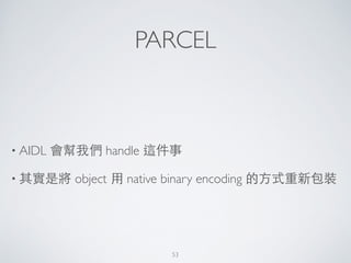 PARCEL
• AIDL 會幫我們 handle 這件事	

• 其實是將 object ⽤用 native binary encoding 的⽅方式重新包裝
53
 