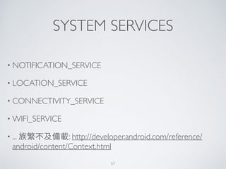 SYSTEM SERVICES
• NOTIFICATION_SERVICE	

• LOCATION_SERVICE	

• CONNECTIVITY_SERVICE	

• WIFI_SERVICE	

• ... 族繁不及備載: http://developer.android.com/reference/
android/content/Context.html
57
 