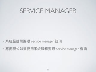 SERVICE MANAGER
• 系統服務需要跟 service manager 註冊	

• 應⽤用程式如果要⽤用系統服務要跟 service manager 查詢
66
 