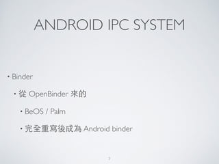 ANDROID IPC SYSTEM
• Binder	

• 從 OpenBinder 來的	

• BeOS / Palm	

• 完全重寫後成為 Android binder
7
 