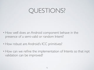 QUESTIONS?
• How well does an Android component behave in the
presence of a semi-valid or random Intent?	

• How robust are Android’s ICC primitives?	

• How can we reﬁne the implementation of Intents so that inpt
validation can be improved?
76
 