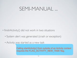 SEMI-MANUAL ...
• ﬁnishActivity() did not work in two situations	

• System alert was generated (crash or exception)	

• Activity was started as a new task
Calling startActivity() from outside of an Activity context
requires the FLAG_ACTIVITY_NEW_TASK flag.
79
 