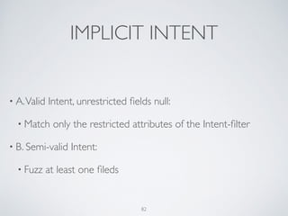 IMPLICIT INTENT
• A.Valid Intent, unrestricted ﬁelds null:	

• Match only the restricted attributes of the Intent-ﬁlter	

• B. Semi-valid Intent:	

• Fuzz at least one ﬁleds
82
 