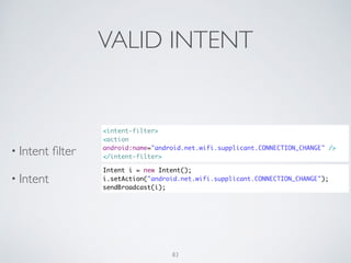 VALID INTENT
• Intent ﬁlter	

• Intent
<intent-filter>	
<action
android:name="android.net.wifi.supplicant.CONNECTION_CHANGE" />	
</intent-filter>
Intent i = new Intent();	
i.setAction("android.net.wifi.supplicant.CONNECTION_CHANGE");	
sendBroadcast(i);
83
 
