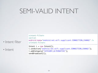 SEMI-VALID INTENT
• Intent ﬁlter	

• Intent
<intent-filter>	
<action
android:name="android.net.wifi.supplicant.CONNECTION_CHANGE" />	
</intent-filter>
Intent i = new Intent();	
i.setAction("android.net.wifi.supplicant.CONNECTION_CHANGE");	
i.addCategory("CATEGORY_ALTERNATIVE");	
sendBroadcast(i);
84
 