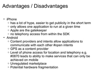 Advantages / Disadvantages   iPhone  has a lot of hype, easier to get publicity in the short term only allows one application to run at a given time Apple are the gatekeeper no telephony access from within the SDK Android Content providers and intents allow applications to communicate with each other #open intents GPS as a content provider  Level of phone access for location and telephony e.g. #0870 leads to ability to make services that can only be achieved on mobile Unregulated marketplace Potential hardware fragmentation  