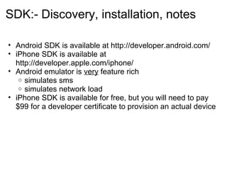 SDK:- Discovery, installation, notes     Android SDK is available at http://developer.android.com/ iPhone SDK is available at http://developer.apple.com/iphone/  Android emulator is  very  feature rich simulates sms simulates network load iPhone SDK is available for free, but you will need to pay $99 for a developer certificate to provision an actual device  