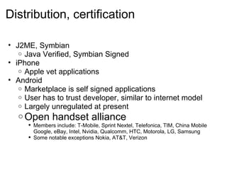 Distribution, certification      J2ME, Symbian  Java Verified, Symbian Signed  iPhone Apple vet applications Android  Marketplace is self signed applications User has to trust developer, similar to internet model Largely unregulated at present Open handset alliance  Members include: T-Mobile, Sprint Nextel, Telefonica, TIM, China Mobile Google, eBay, Intel, Nvidia, Qualcomm, HTC, Motorola, LG, Samsung Some notable exceptions Nokia, AT&T, Verizon 