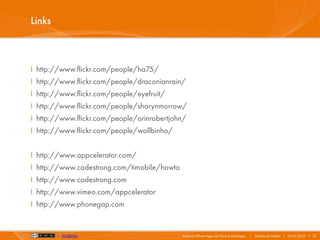 Links



I http://www.flickr.com/people/ha75/
I http://www.flickr.com/people/draconianrain/
I http://www.flickr.com/people/eyefruit/
I http://www.flickr.com/people/sharynmorrow/
I http://www.flickr.com/people/orinrobertjohn/
I http://www.flickr.com/people/wollbinho/


I http://www.appcelerator.com/
I http://www.codestrong.com/timobile/howto
I http://www.codestrong.com
I http://www.vimeo.com/appcelerator
I http://www.phonegap.com


        by Wollbinho                         Android/iPhone Apps mit Titanium Developer   I   Mayflower GmbH I 03.02.2010 I 23
 