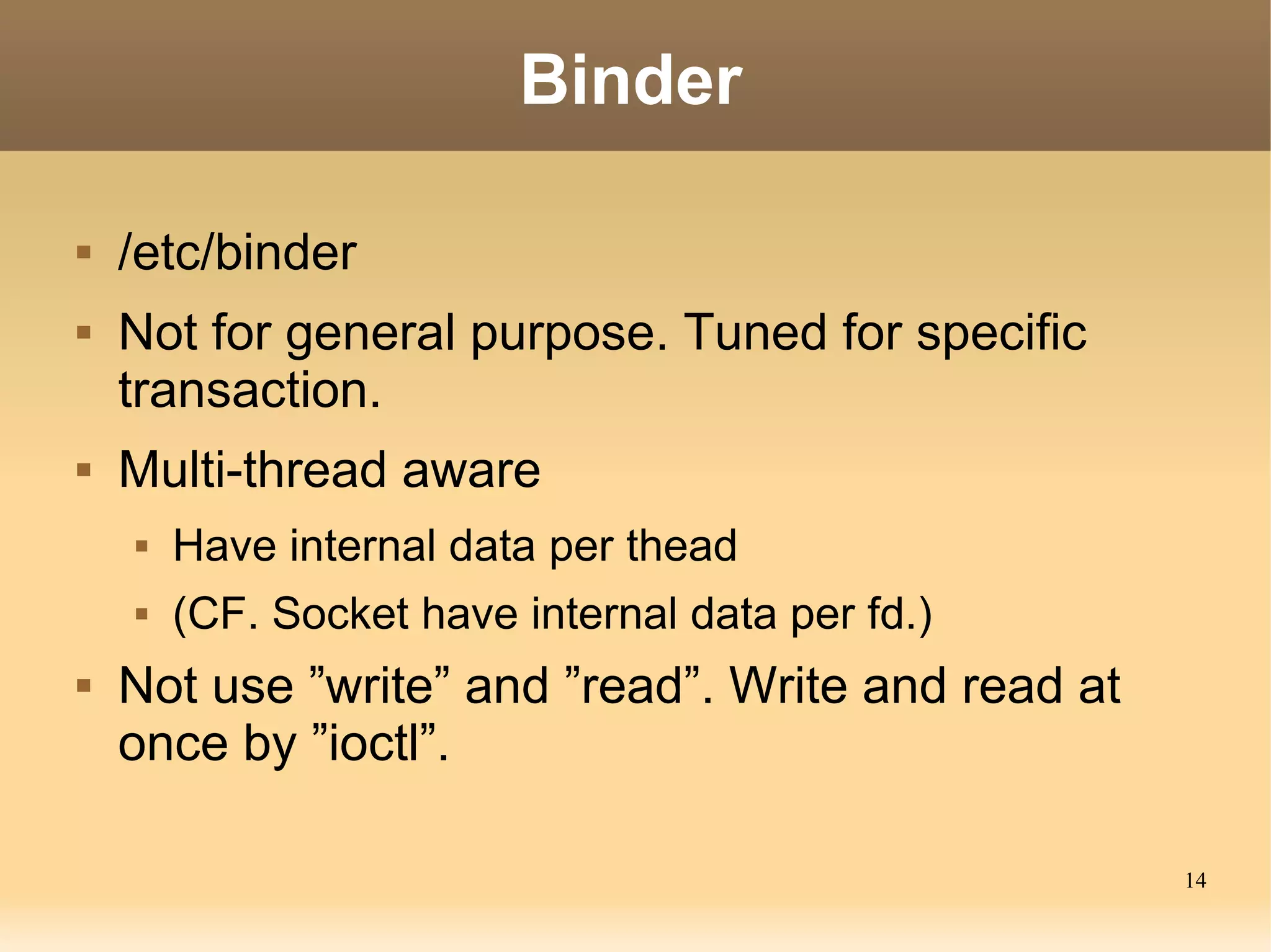 Binder

   /etc/binder
   Not for general purpose. Tuned for specific
    transaction.
   Multi-thread aware
       Have internal data per thead
       (CF. Socket have internal data per fd.)
   Not use ”write” and ”read”. Write and read at
    once by ”ioctl”.

                                                    14
 