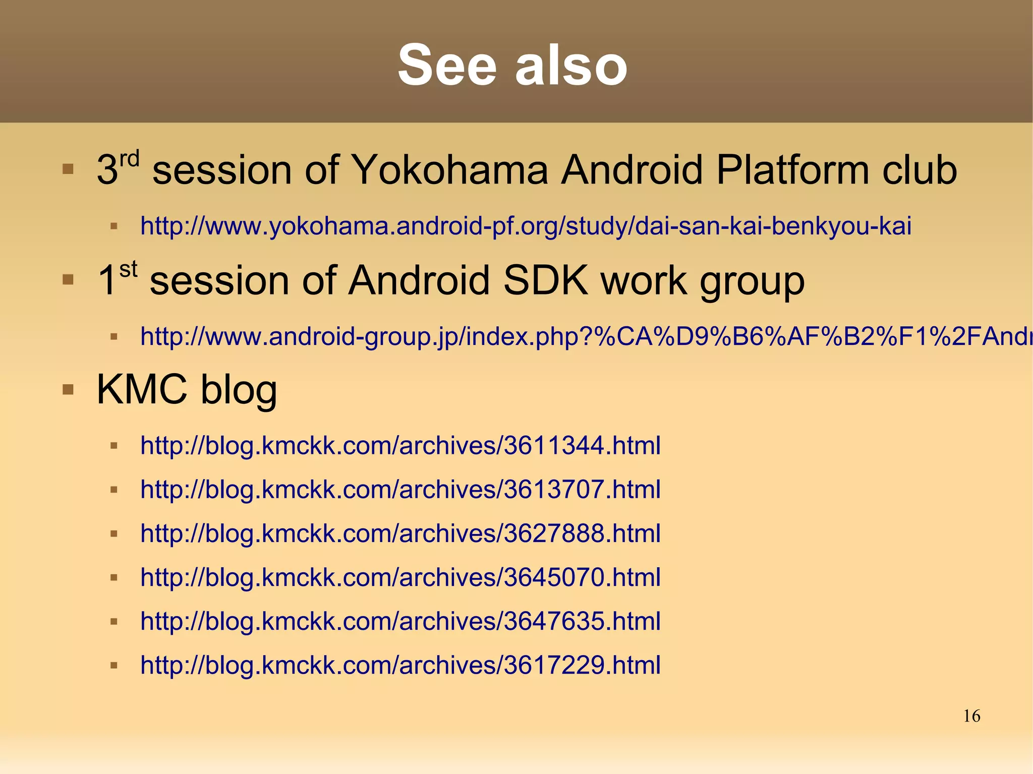 See also
        rd

    3 session of Yokohama Android Platform club
        http://www.yokohama.android-pf.org/study/dai-san-kai-benkyou-kai

    1st session of Android SDK work group
        http://www.android-group.jp/index.php?%CA%D9%B6%AF%B2%F1%2FAndr
   KMC blog
        http://blog.kmckk.com/archives/3611344.html
        http://blog.kmckk.com/archives/3613707.html
        http://blog.kmckk.com/archives/3627888.html
        http://blog.kmckk.com/archives/3645070.html
        http://blog.kmckk.com/archives/3647635.html
        http://blog.kmckk.com/archives/3617229.html
                                                                            16
 