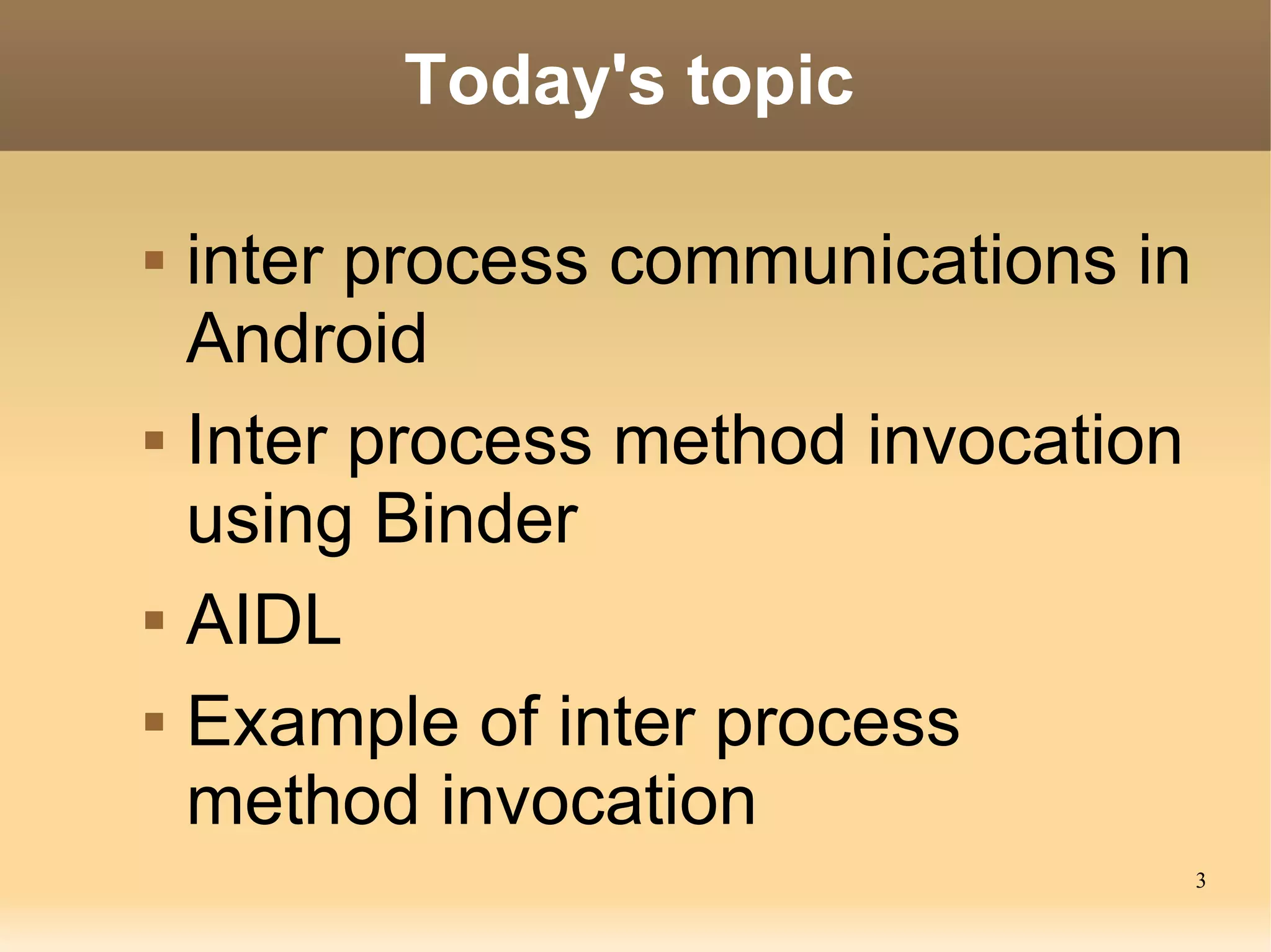 Today's topic

   inter process communications in
    Android
   Inter process method invocation
    using Binder
   AIDL
   Example of inter process
    method invocation
                                      3
 