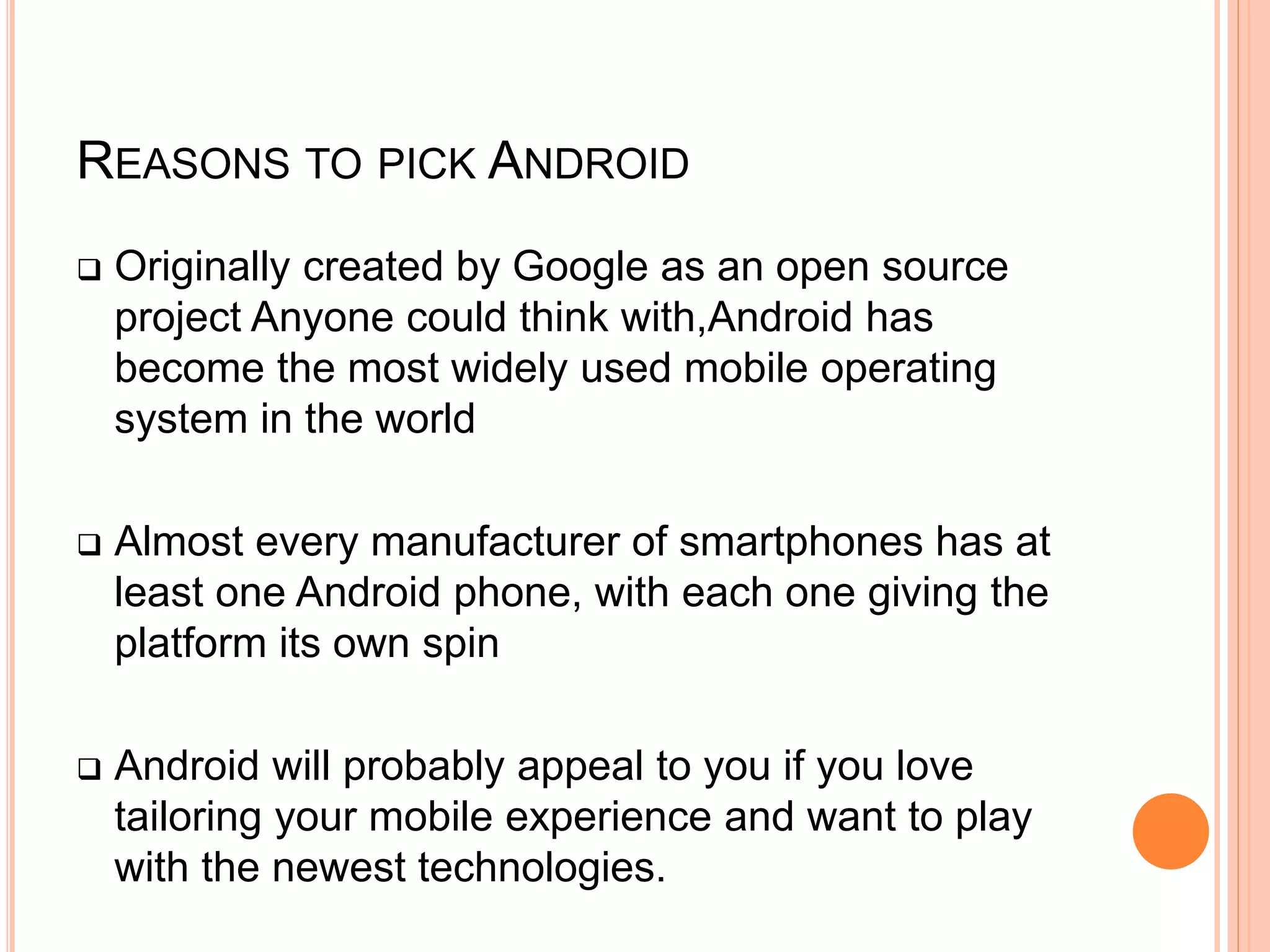REASONS TO PICK ANDROID
 Originally created by Google as an open source
project Anyone could think with,Android has
become the most widely used mobile operating
system in the world
 Almost every manufacturer of smartphones has at
least one Android phone, with each one giving the
platform its own spin
 Android will probably appeal to you if you love
tailoring your mobile experience and want to play
with the newest technologies.
 