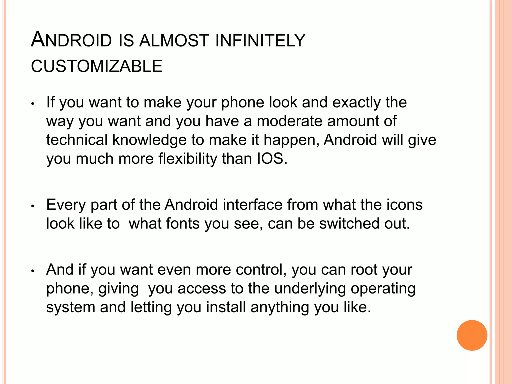 ANDROID IS ALMOST INFINITELY
CUSTOMIZABLE
• If you want to make your phone look and exactly the
way you want and you have a moderate amount of
technical knowledge to make it happen, Android will give
you much more flexibility than IOS.
• Every part of the Android interface from what the icons
look like to what fonts you see, can be switched out.
• And if you want even more control, you can root your
phone, giving you access to the underlying operating
system and letting you install anything you like.
 