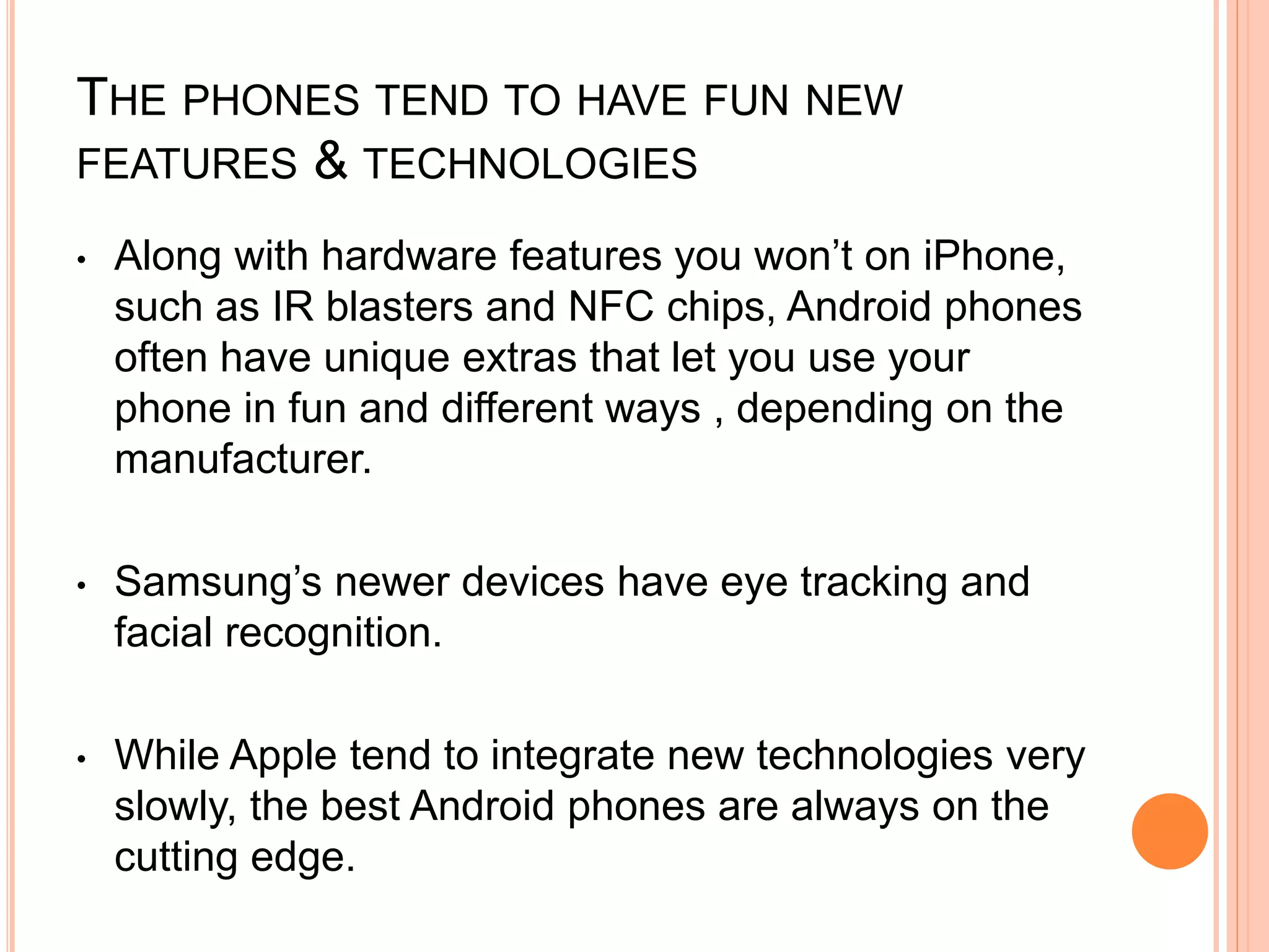 THE PHONES TEND TO HAVE FUN NEW
FEATURES & TECHNOLOGIES
• Along with hardware features you won’t on iPhone,
such as IR blasters and NFC chips, Android phones
often have unique extras that let you use your
phone in fun and different ways , depending on the
manufacturer.
• Samsung’s newer devices have eye tracking and
facial recognition.
• While Apple tend to integrate new technologies very
slowly, the best Android phones are always on the
cutting edge.
 