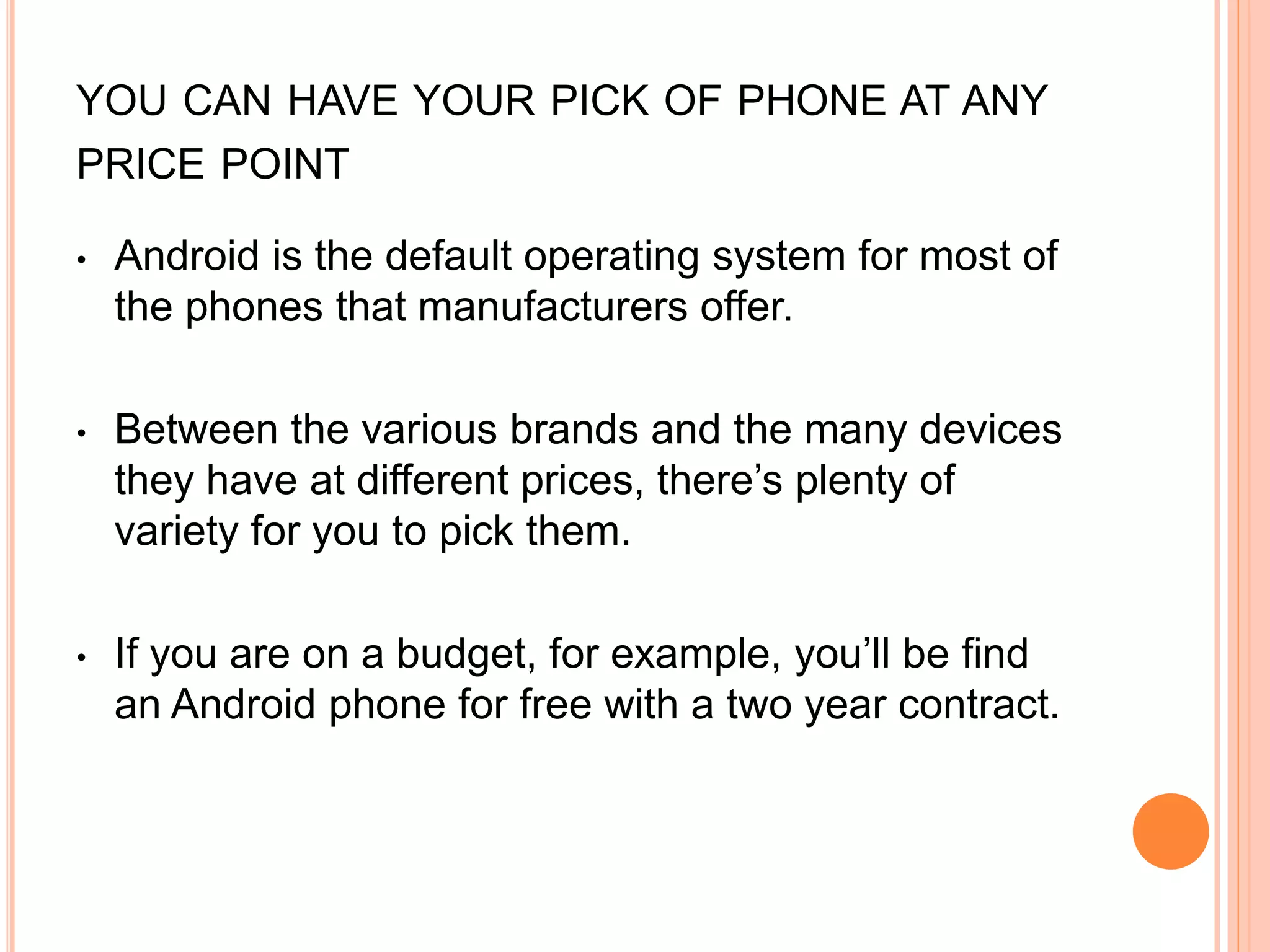 YOU CAN HAVE YOUR PICK OF PHONE AT ANY
PRICE POINT
• Android is the default operating system for most of
the phones that manufacturers offer.
• Between the various brands and the many devices
they have at different prices, there’s plenty of
variety for you to pick them.
• If you are on a budget, for example, you’ll be find
an Android phone for free with a two year contract.
 