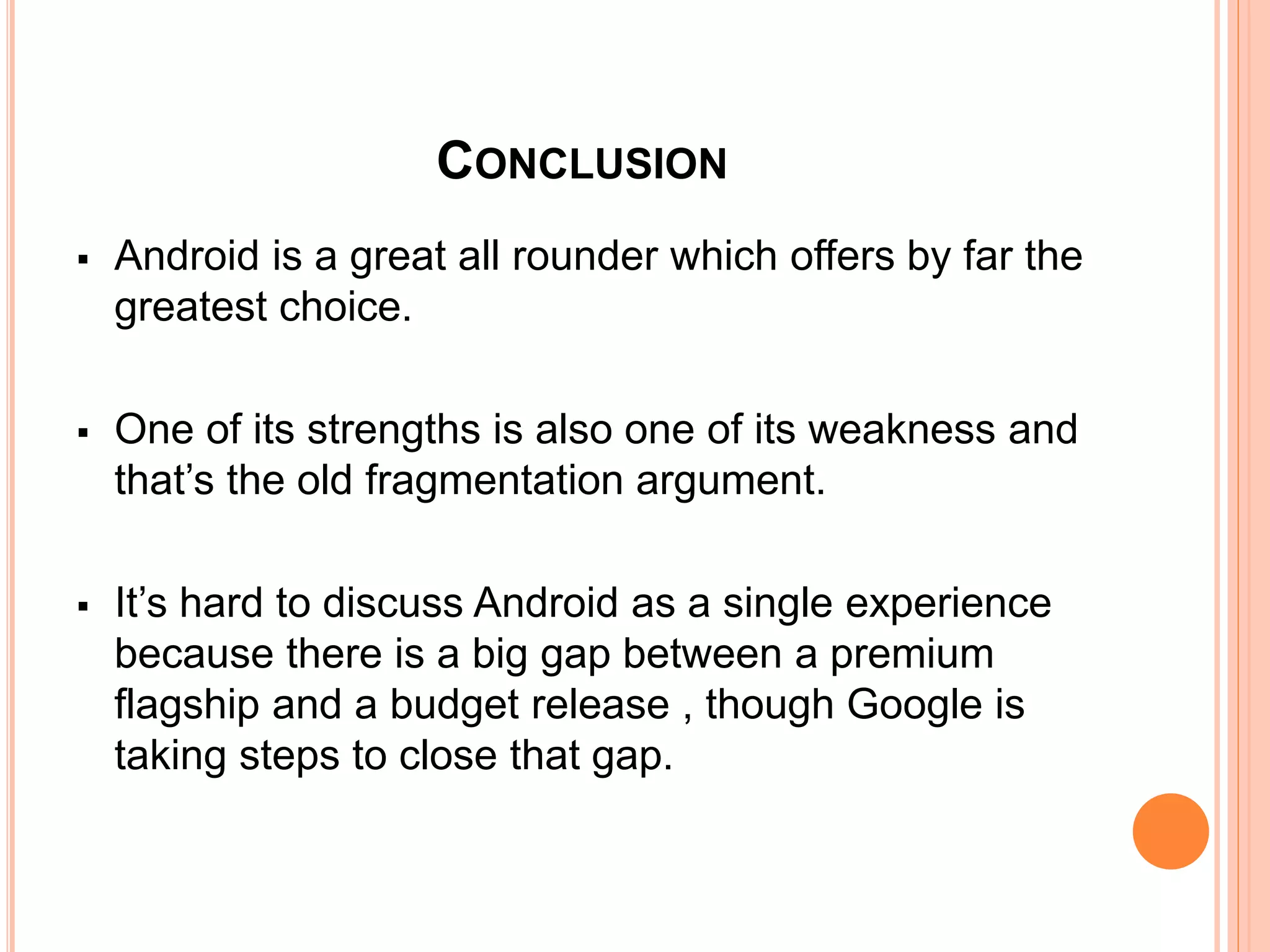 CONCLUSION
 Android is a great all rounder which offers by far the
greatest choice.
 One of its strengths is also one of its weakness and
that’s the old fragmentation argument.
 It’s hard to discuss Android as a single experience
because there is a big gap between a premium
flagship and a budget release , though Google is
taking steps to close that gap.
 